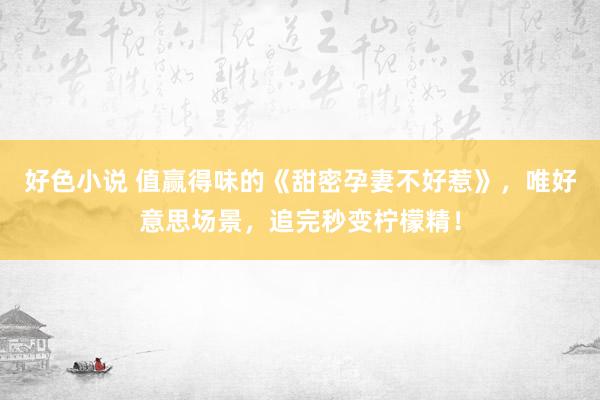 好色小说 值赢得味的《甜密孕妻不好惹》，唯好意思场景，追完秒变柠檬精！