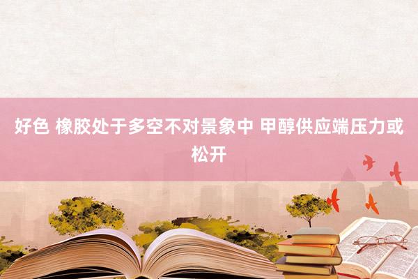 好色 橡胶处于多空不对景象中 甲醇供应端压力或松开