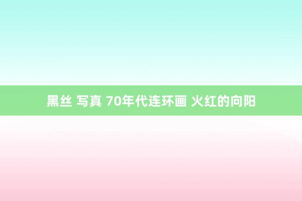黑丝 写真 70年代连环画 火红的向阳
