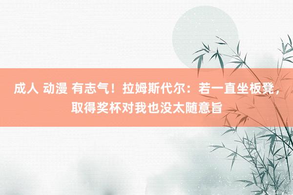 成人 动漫 有志气!拉姆斯代尔:若一直坐板凳,取得奖杯对我也没太随意旨