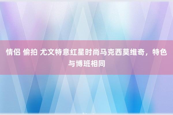 情侣 偷拍 尤文特意红星时尚马克西莫维奇，特色与博班相同