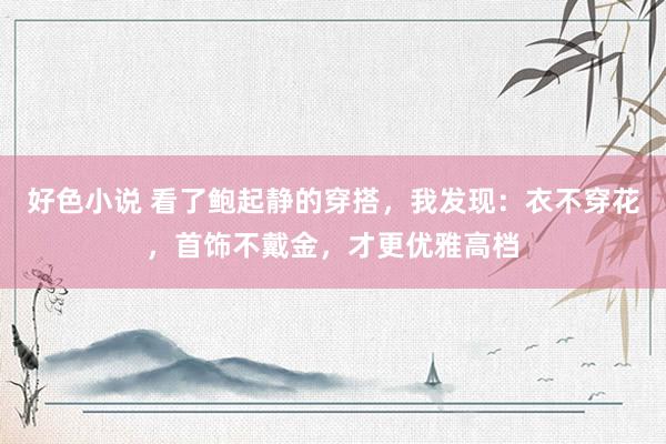 好色小说 看了鲍起静的穿搭,我发现:衣不穿花,首饰不戴金,才更优雅高档