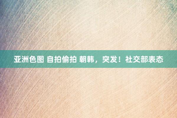 亚洲色图 自拍偷拍 朝韩，突发！社交部表态