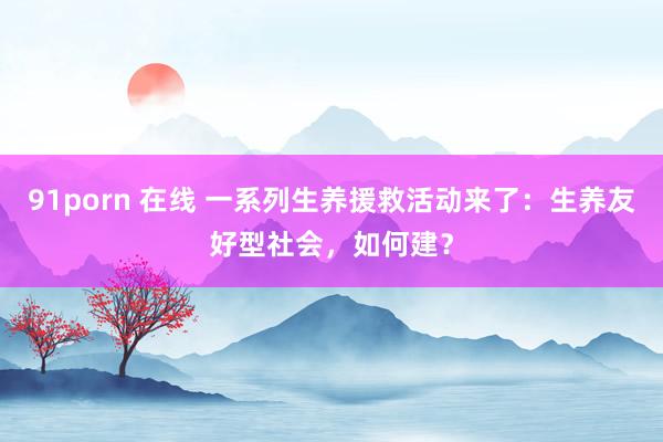 91porn 在线 一系列生养援救活动来了：生养友好型社会，如何建？
