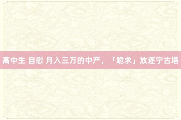 高中生 自慰 月入三万的中产，「跪求」放逐宁古塔