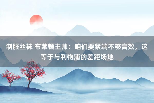 制服丝袜 布莱顿主帅:咱们要紧端不够高效,这等于与利物浦的差距场地