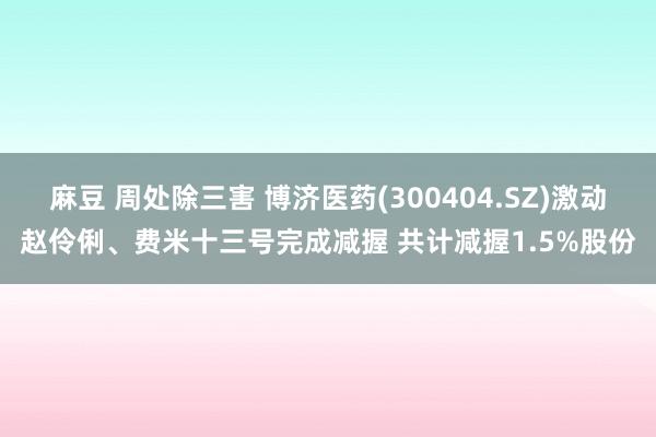 麻豆 周处除三害 博济医药(300404.SZ)激动赵伶俐、费米十三号完成减握 共计减握1.5%股份