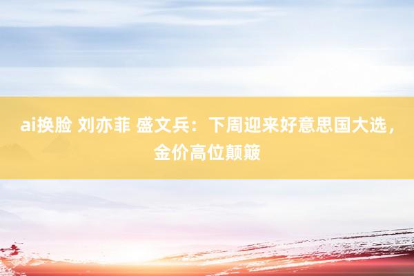 ai换脸 刘亦菲 盛文兵：下周迎来好意思国大选，金价高位颠簸