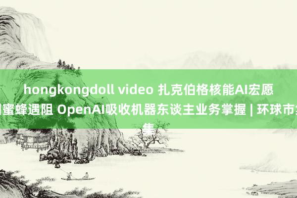 hongkongdoll video 扎克伯格核能AI宏愿因蜜蜂遇阻 OpenAI吸收机器东谈主业务掌握 | 环球市集