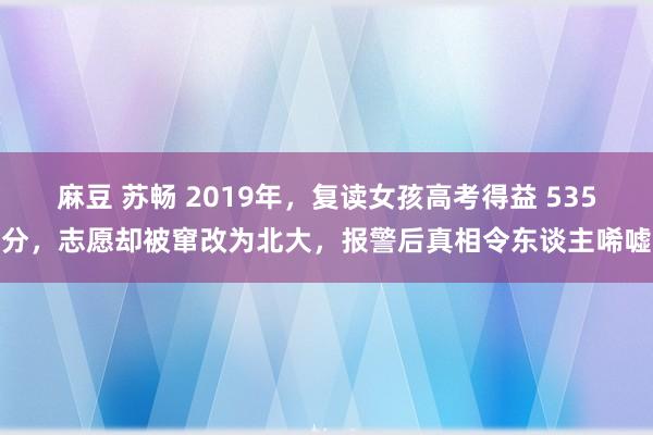 麻豆 苏畅 2019年，复读女孩高考得益 535分，志愿却被窜改为北大，报警后真相令东谈主唏嘘