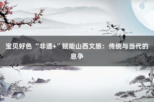 宝贝好色 “非遗+”赋能山西文旅：传统与当代的息争