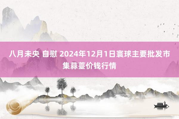 八月未央 自慰 2024年12月1日寰球主要批发市集蒜薹价钱行情