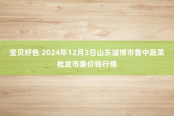 宝贝好色 2024年12月3日山东淄博市鲁中蔬菜批发市集价钱行情