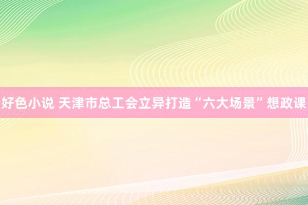 好色小说 天津市总工会立异打造“六大场景”想政课
