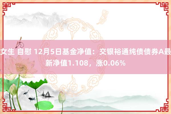 女生 自慰 12月5日基金净值：交银裕通纯债债券A最新净值1.108，涨0.06%