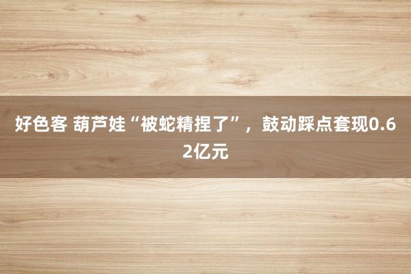 好色客 葫芦娃“被蛇精捏了”，鼓动踩点套现0.62亿元