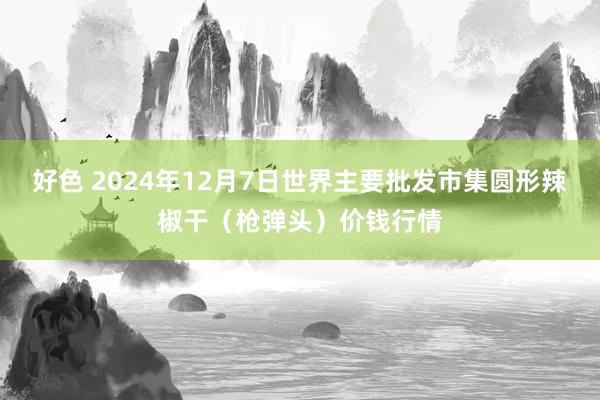 好色 2024年12月7日世界主要批发市集圆形辣椒干（枪弹头）价钱行情