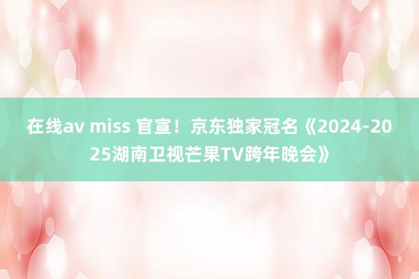 在线av miss 官宣！京东独家冠名《2024-2025湖南卫视芒果TV跨年晚会》