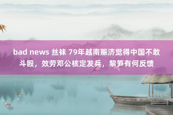 bad news 丝袜 79年越南赈济觉得中国不敢斗殴，效劳邓公核定发兵，黎笋有何反馈