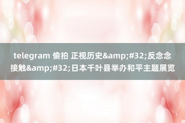 telegram 偷拍 正视历史&#32;反念念接触&#32;日本千叶县举办和平主题展览