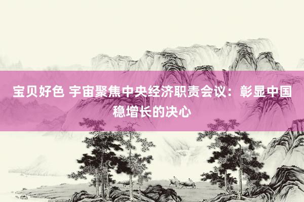 宝贝好色 宇宙聚焦中央经济职责会议：彰显中国稳增长的决心