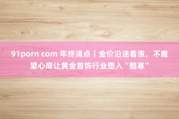 91porn com 年终清点｜金价沿途看涨，不雅望心扉让黄金首饰行业堕入“酷寒”