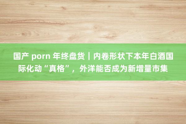 国产 porn 年终盘货｜内卷形状下本年白酒国际化动“真格”，外洋能否成为新增量市集