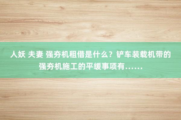 人妖 夫妻 强夯机租借是什么？铲车装载机带的强夯机施工的平缓事项有……