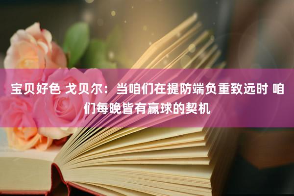 宝贝好色 戈贝尔：当咱们在提防端负重致远时 咱们每晚皆有赢球的契机