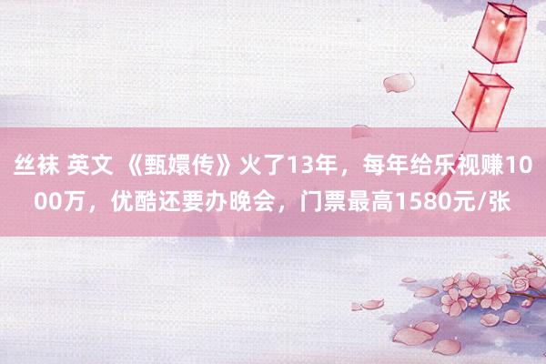 丝袜 英文 《甄嬛传》火了13年，每年给乐视赚1000万，优酷还要办晚会，门票最高1580元/张