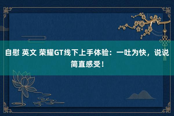 自慰 英文 荣耀GT线下上手体验：一吐为快，说说简直感受！