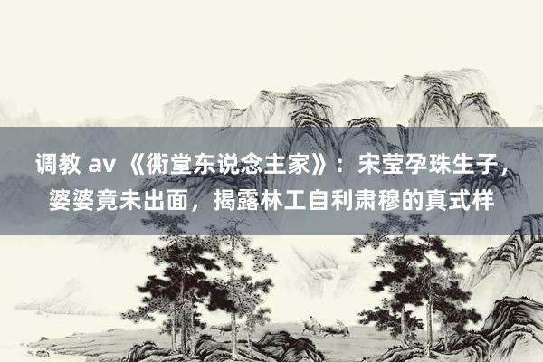 调教 av 《衖堂东说念主家》：宋莹孕珠生子，婆婆竟未出面，揭露林工自利肃穆的真式样