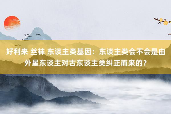 好利来 丝袜 东谈主类基因：东谈主类会不会是由外星东谈主对古东谈主类纠正而来的？