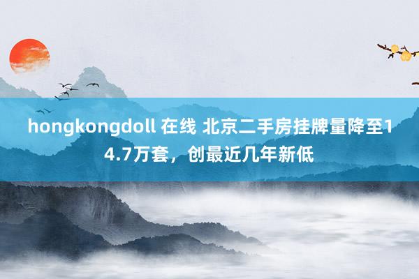 hongkongdoll 在线 北京二手房挂牌量降至14.7万套，创最近几年新低