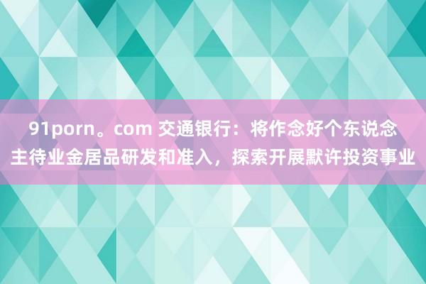 91porn。com 交通银行：将作念好个东说念主待业金居品研发和准入，探索开展默许投资事业