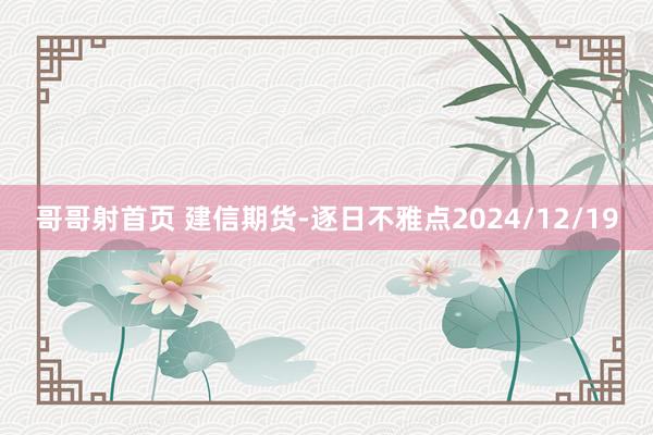 哥哥射首页 建信期货-逐日不雅点2024/12/19