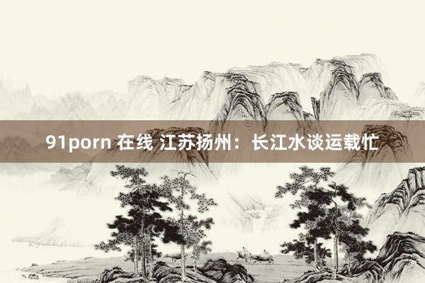 91porn 在线 江苏扬州：长江水谈运载忙
