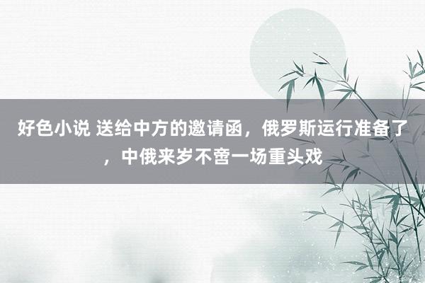 好色小说 送给中方的邀请函，俄罗斯运行准备了，中俄来岁不啻一场重头戏
