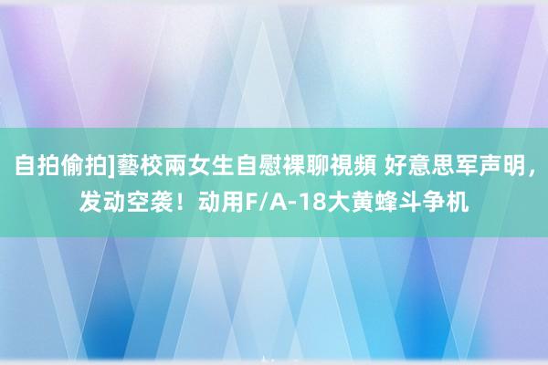 自拍偷拍]藝校兩女生自慰裸聊視頻 好意思军声明，发动空袭！动用F/A-18大黄蜂斗争机