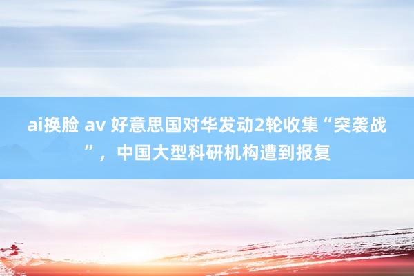 ai换脸 av 好意思国对华发动2轮收集“突袭战”，中国大型科研机构遭到报复