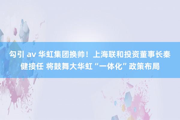 勾引 av 华虹集团换帅！上海联和投资董事长秦健接任 将鼓舞大华虹“一体化”政策布局
