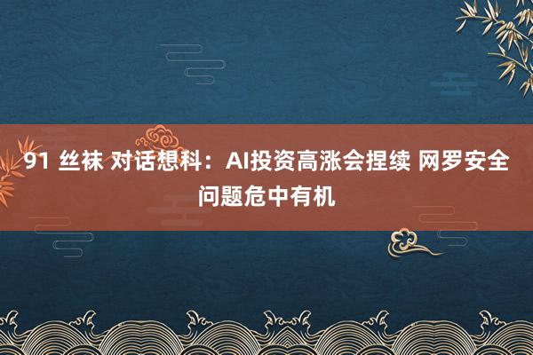 91 丝袜 对话想科：AI投资高涨会捏续 网罗安全问题危中有机