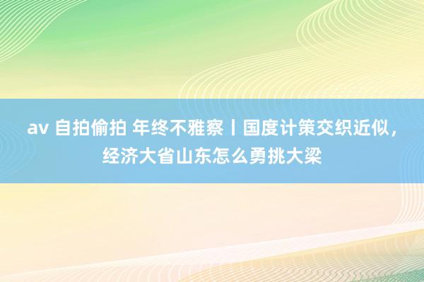 av 自拍偷拍 年终不雅察丨国度计策交织近似，经济大省山东怎么勇挑大梁