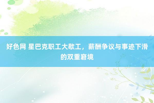 好色网 星巴克职工大歇工，薪酬争议与事迹下滑的双重窘境