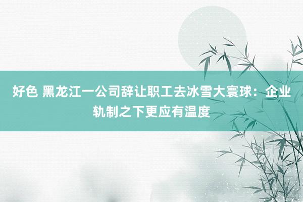 好色 黑龙江一公司辞让职工去冰雪大寰球：企业轨制之下更应有温度