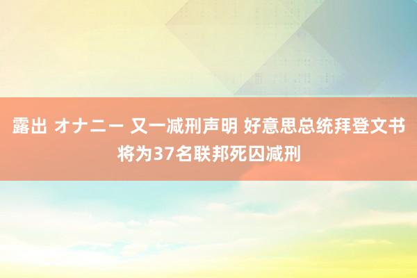 露出 オナニー 又一减刑声明 好意思总统拜登文书将为37名联邦死囚减刑