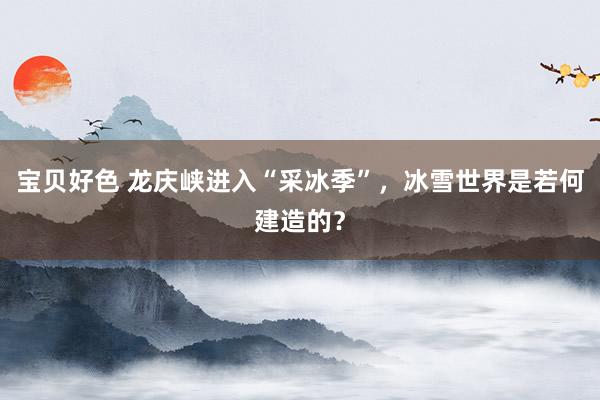 宝贝好色 龙庆峡进入“采冰季”，冰雪世界是若何建造的？