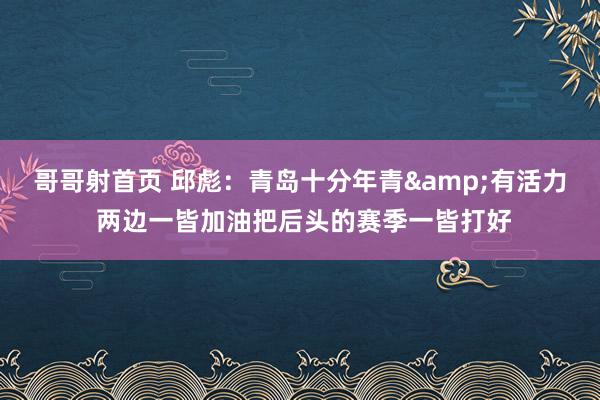 哥哥射首页 邱彪：青岛十分年青&有活力 两边一皆加油把后头的赛季一皆打好