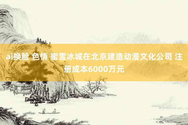 ai换脸 色情 蜜雪冰城在北京建造动漫文化公司 注册成本6000万元