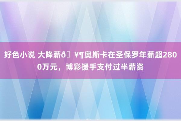 好色小说 大降薪🥶奥斯卡在圣保罗年薪超2800万元，博彩援手支付过半薪资